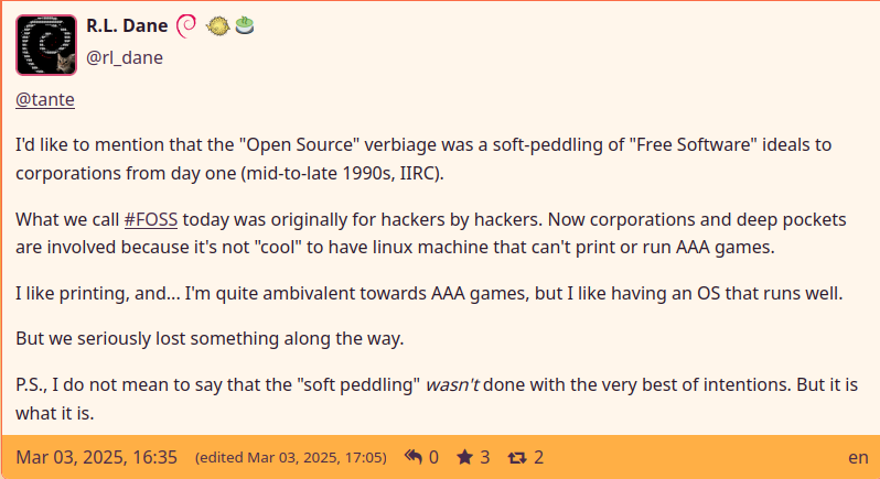 Post by R.L.Dane saying:

I'd like to mention that the "Open Source" verbiage was a soft-peddling of "Free Software" ideals to corporations from day one (mid-to-late 1990s, IIRC).

What we call #FOSS today was originally for hackers by hackers. Now corporations and deep pockets are involved because it's not "cool" to have linux machine that can't print or run AAA games.

I like printing, and... I'm quite ambivalent towards AAA games, but I like having an OS that runs well.

But we seriously lost something along the way.

P.S., I do not mean to say that the "soft peddling" wasn't done with the very best of intentions. But it is what it is.
(link: https://polymaths.social/@rl_dane/statuses/01JNEDT4T4F0PC137D45863N0S)